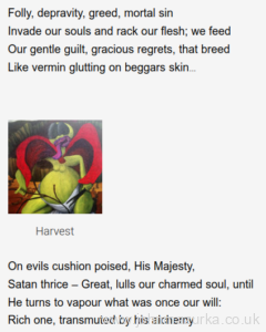 Folly, depravity, greed, mortal sin Invade our souls and rack our flesh; we feed Our gentle guilt, gracious regrets, that breed Like vermin glutting on beggars skin… Harvest Harvest On evils cushion poised, His Majesty, Satan thrice – Great, lulls our charmed soul, until He turns to vapour what was once our will: Rich one, transmuted by his alchemy Salt Salt He holds the strings that move us, limb by limb! We yield, enthralled to things repugnant, base Each day, toward Hell, with slow unhurried pace, We sink uncowed, through shadows, stinking, grim. Feeder Feeder Like some lewd rake with his old worn-out whore, Nibbling her suffering teats, we seize our sly Delight, that, like an orange – withered, dry – We squeeze and press for juice that is no more Prey Prey Our brains team with a race of Fiends, who frolic thick as a million gut-worms, with each breath, Our lungs drink deep, suck down a stream of Death – Dim – lit to low moaned whispers melancholic.